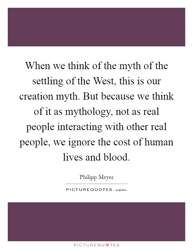 When we think of the myth of the settling of the West, this is our creation myth. But because we think of it as mythology, not as real people interacting with other real people, we ignore the cost of human lives and blood. Picture Quote #1
