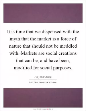 It is time that we dispensed with the myth that the market is a force of nature that should not be meddled with. Markets are social creations that can be, and have been, modified for social purposes Picture Quote #1
