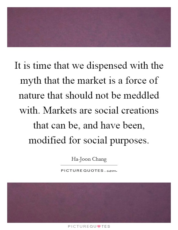 It is time that we dispensed with the myth that the market is a force of nature that should not be meddled with. Markets are social creations that can be, and have been, modified for social purposes. Picture Quote #1