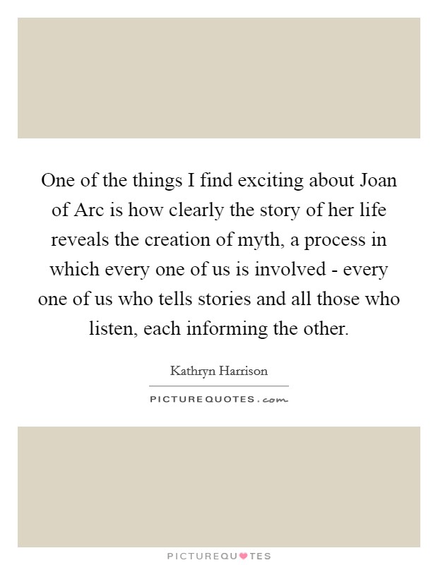 One of the things I find exciting about Joan of Arc is how clearly the story of her life reveals the creation of myth, a process in which every one of us is involved - every one of us who tells stories and all those who listen, each informing the other. Picture Quote #1