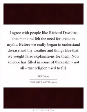 I agree with people like Richard Dawkins that mankind felt the need for creation myths. Before we really began to understand disease and the weather and things like that, we sought false explanations for them. Now science has filled in some of the realm - not all - that religion used to fill Picture Quote #1