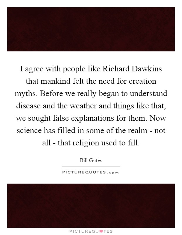 I agree with people like Richard Dawkins that mankind felt the need for creation myths. Before we really began to understand disease and the weather and things like that, we sought false explanations for them. Now science has filled in some of the realm - not all - that religion used to fill. Picture Quote #1