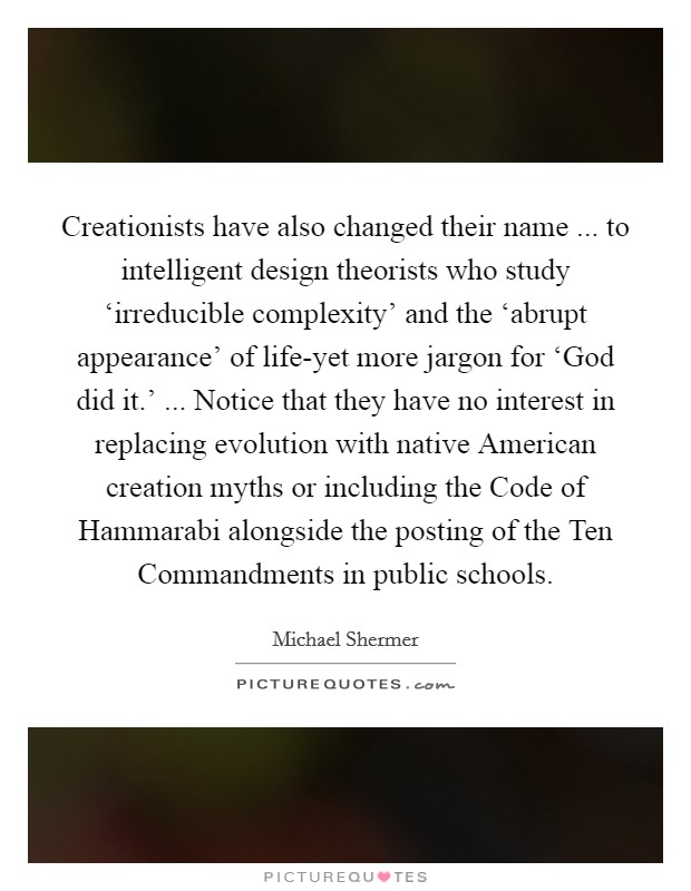 Creationists have also changed their name ... to intelligent design theorists who study ‘irreducible complexity' and the ‘abrupt appearance' of life-yet more jargon for ‘God did it.' ... Notice that they have no interest in replacing evolution with native American creation myths or including the Code of Hammarabi alongside the posting of the Ten Commandments in public schools. Picture Quote #1