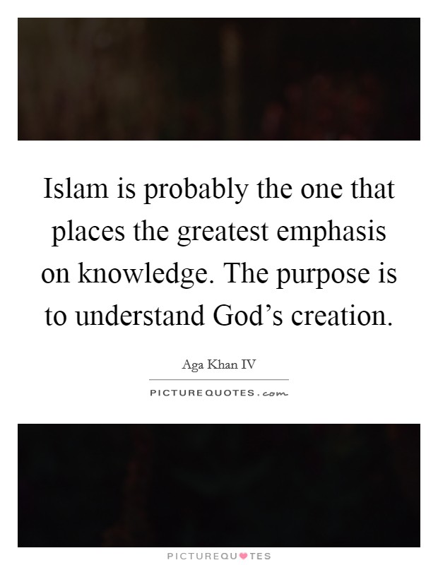 Islam is probably the one that places the greatest emphasis on knowledge. The purpose is to understand God's creation. Picture Quote #1