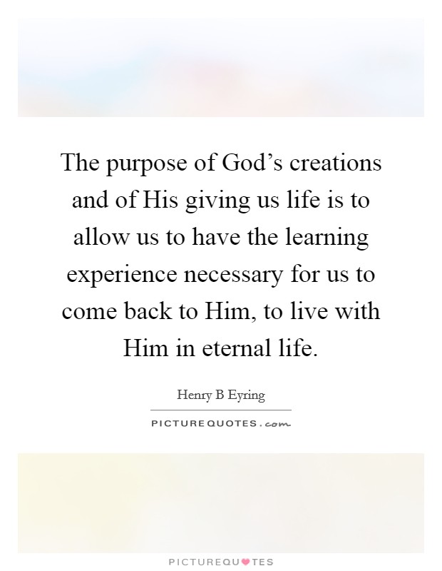 The purpose of God's creations and of His giving us life is to allow us to have the learning experience necessary for us to come back to Him, to live with Him in eternal life. Picture Quote #1