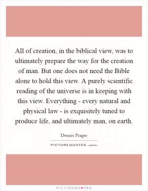 All of creation, in the biblical view, was to ultimately prepare the way for the creation of man. But one does not need the Bible alone to hold this view. A purely scientific reading of the universe is in keeping with this view. Everything - every natural and physical law - is exquisitely tuned to produce life, and ultimately man, on earth Picture Quote #1