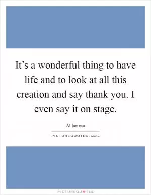 It’s a wonderful thing to have life and to look at all this creation and say thank you. I even say it on stage Picture Quote #1