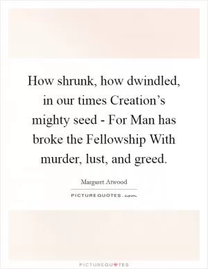 How shrunk, how dwindled, in our times Creation’s mighty seed - For Man has broke the Fellowship With murder, lust, and greed Picture Quote #1