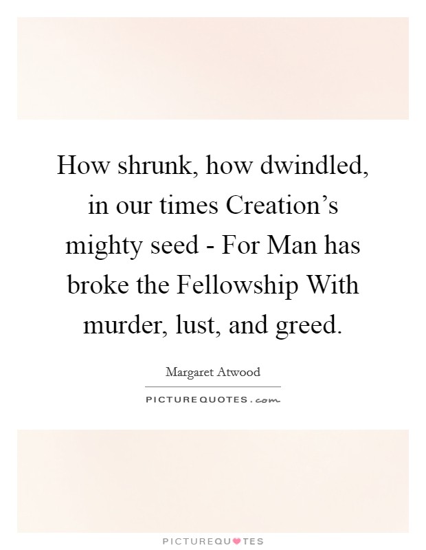 How shrunk, how dwindled, in our times Creation's mighty seed - For Man has broke the Fellowship With murder, lust, and greed. Picture Quote #1