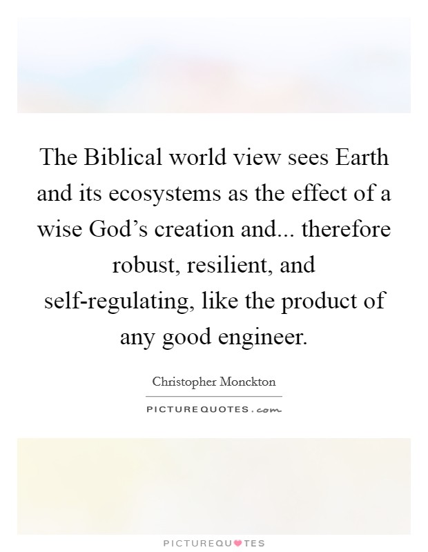 The Biblical world view sees Earth and its ecosystems as the effect of a wise God's creation and... therefore robust, resilient, and self-regulating, like the product of any good engineer. Picture Quote #1