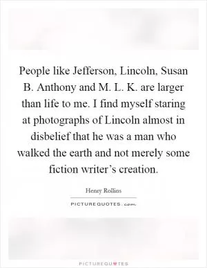 People like Jefferson, Lincoln, Susan B. Anthony and M. L. K. are larger than life to me. I find myself staring at photographs of Lincoln almost in disbelief that he was a man who walked the earth and not merely some fiction writer’s creation Picture Quote #1