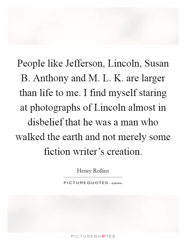 People like Jefferson, Lincoln, Susan B. Anthony and M. L. K. are larger than life to me. I find myself staring at photographs of Lincoln almost in disbelief that he was a man who walked the earth and not merely some fiction writer's creation. Picture Quote #1
