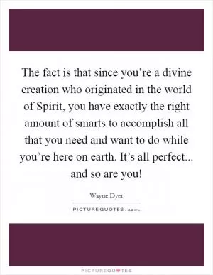 The fact is that since you’re a divine creation who originated in the world of Spirit, you have exactly the right amount of smarts to accomplish all that you need and want to do while you’re here on earth. It’s all perfect... and so are you! Picture Quote #1