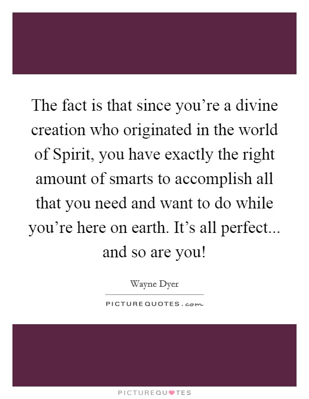 The fact is that since you're a divine creation who originated in the world of Spirit, you have exactly the right amount of smarts to accomplish all that you need and want to do while you're here on earth. It's all perfect... and so are you! Picture Quote #1