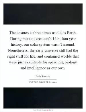 The cosmos is three times as old as Earth. During most of creation’s 14 billion year history, our solar system wasn’t around. Nonetheless, the early universe still had the right stuff for life, and contained worlds that were just as suitable for spawning biology and intelligence as our own Picture Quote #1