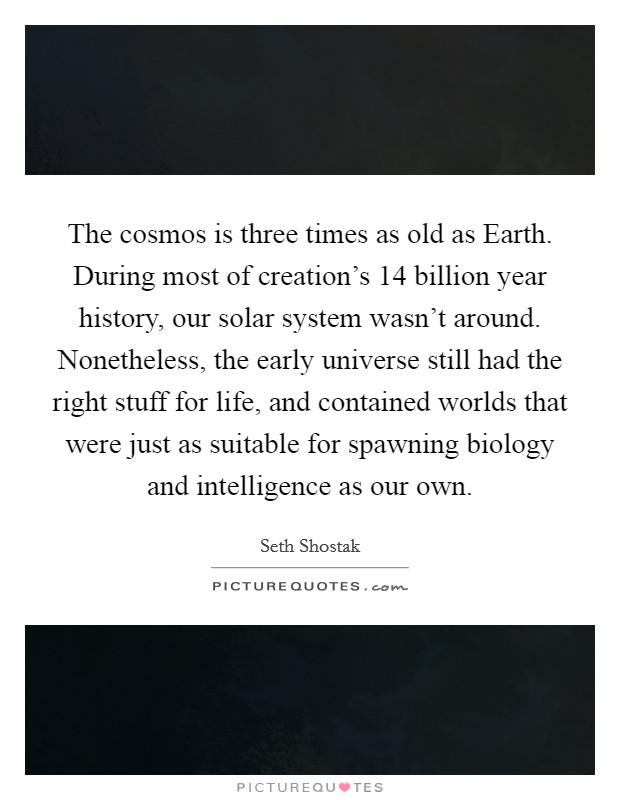The cosmos is three times as old as Earth. During most of creation's 14 billion year history, our solar system wasn't around. Nonetheless, the early universe still had the right stuff for life, and contained worlds that were just as suitable for spawning biology and intelligence as our own. Picture Quote #1