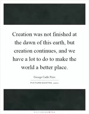 Creation was not finished at the dawn of this earth, but creation continues, and we have a lot to do to make the world a better place Picture Quote #1