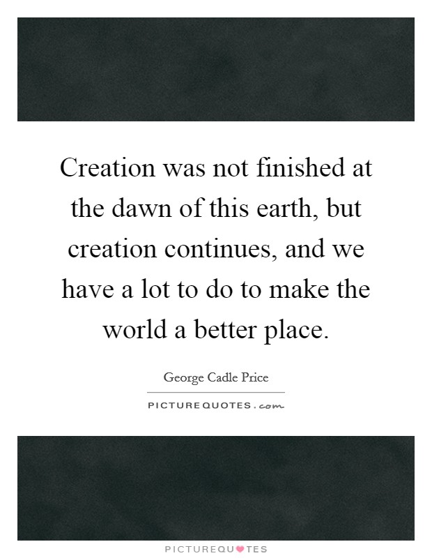Creation was not finished at the dawn of this earth, but creation continues, and we have a lot to do to make the world a better place. Picture Quote #1
