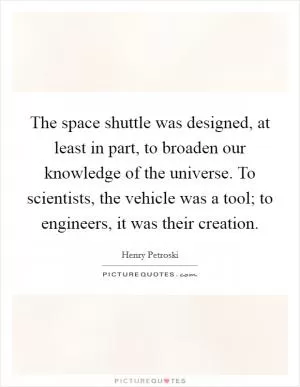 The space shuttle was designed, at least in part, to broaden our knowledge of the universe. To scientists, the vehicle was a tool; to engineers, it was their creation Picture Quote #1