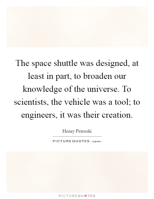 The space shuttle was designed, at least in part, to broaden our knowledge of the universe. To scientists, the vehicle was a tool; to engineers, it was their creation. Picture Quote #1