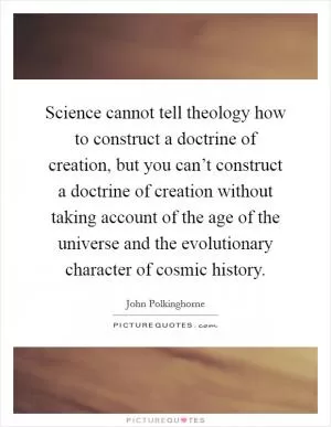 Science cannot tell theology how to construct a doctrine of creation, but you can’t construct a doctrine of creation without taking account of the age of the universe and the evolutionary character of cosmic history Picture Quote #1