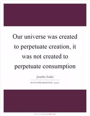 Our universe was created to perpetuate creation, it was not created to perpetuate consumption Picture Quote #1