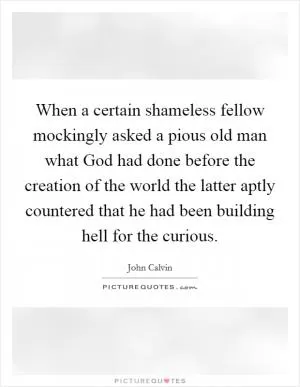 When a certain shameless fellow mockingly asked a pious old man what God had done before the creation of the world the latter aptly countered that he had been building hell for the curious Picture Quote #1