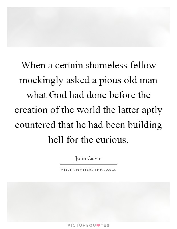 When a certain shameless fellow mockingly asked a pious old man what God had done before the creation of the world the latter aptly countered that he had been building hell for the curious. Picture Quote #1
