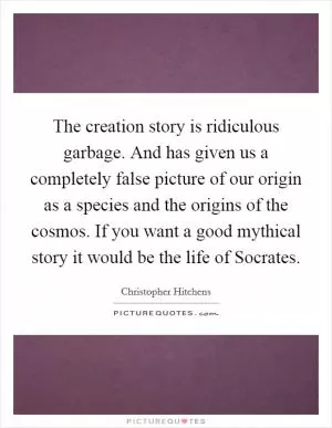 The creation story is ridiculous garbage. And has given us a completely false picture of our origin as a species and the origins of the cosmos. If you want a good mythical story it would be the life of Socrates Picture Quote #1