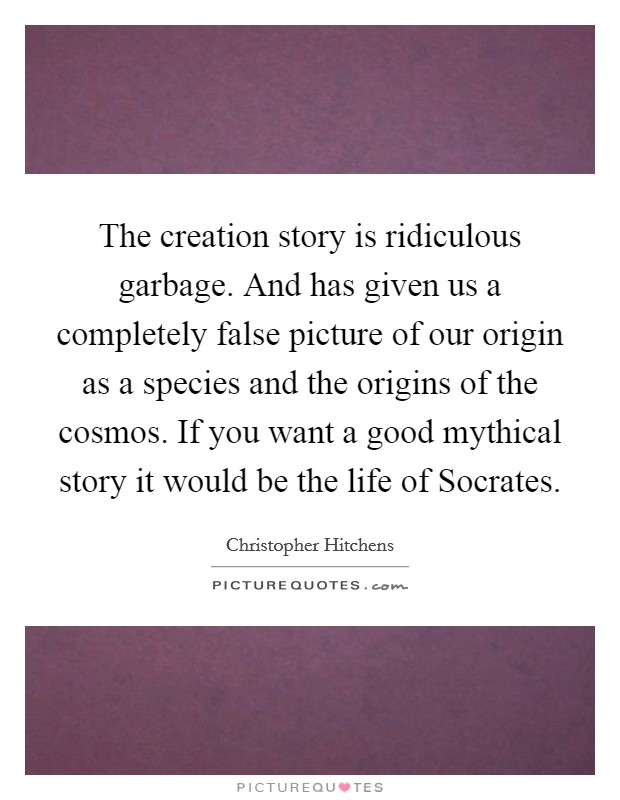 The creation story is ridiculous garbage. And has given us a completely false picture of our origin as a species and the origins of the cosmos. If you want a good mythical story it would be the life of Socrates. Picture Quote #1