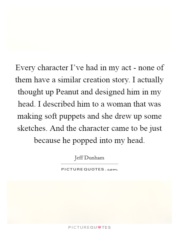 Every character I've had in my act - none of them have a similar creation story. I actually thought up Peanut and designed him in my head. I described him to a woman that was making soft puppets and she drew up some sketches. And the character came to be just because he popped into my head. Picture Quote #1