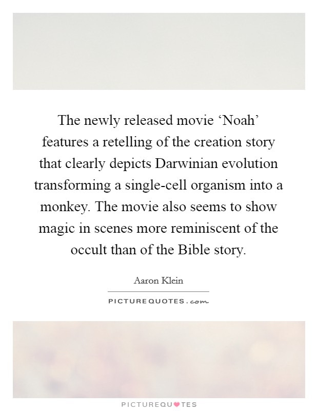 The newly released movie ‘Noah' features a retelling of the creation story that clearly depicts Darwinian evolution transforming a single-cell organism into a monkey. The movie also seems to show magic in scenes more reminiscent of the occult than of the Bible story. Picture Quote #1