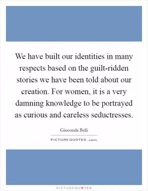 We have built our identities in many respects based on the guilt-ridden stories we have been told about our creation. For women, it is a very damning knowledge to be portrayed as curious and careless seductresses Picture Quote #1