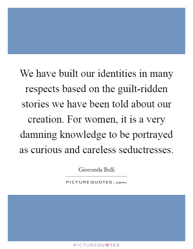 We have built our identities in many respects based on the guilt-ridden stories we have been told about our creation. For women, it is a very damning knowledge to be portrayed as curious and careless seductresses. Picture Quote #1