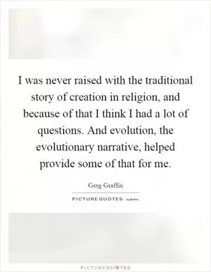 I was never raised with the traditional story of creation in religion, and because of that I think I had a lot of questions. And evolution, the evolutionary narrative, helped provide some of that for me Picture Quote #1