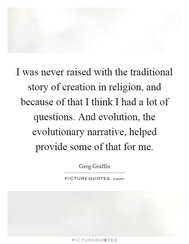 I was never raised with the traditional story of creation in religion, and because of that I think I had a lot of questions. And evolution, the evolutionary narrative, helped provide some of that for me. Picture Quote #1