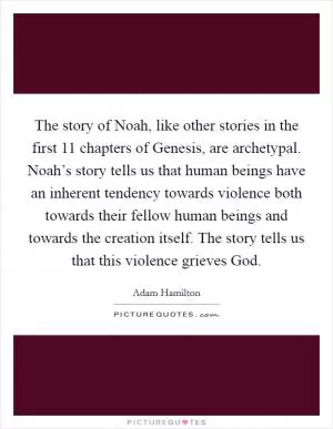 The story of Noah, like other stories in the first 11 chapters of Genesis, are archetypal. Noah’s story tells us that human beings have an inherent tendency towards violence both towards their fellow human beings and towards the creation itself. The story tells us that this violence grieves God Picture Quote #1