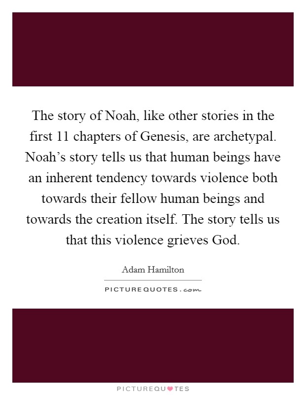 The story of Noah, like other stories in the first 11 chapters of Genesis, are archetypal. Noah's story tells us that human beings have an inherent tendency towards violence both towards their fellow human beings and towards the creation itself. The story tells us that this violence grieves God. Picture Quote #1