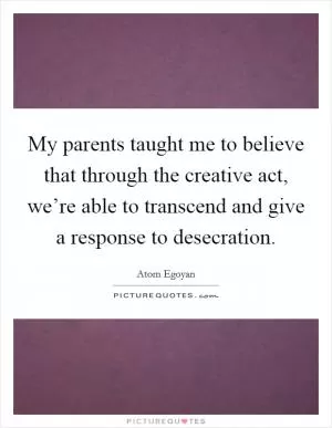 My parents taught me to believe that through the creative act, we’re able to transcend and give a response to desecration Picture Quote #1