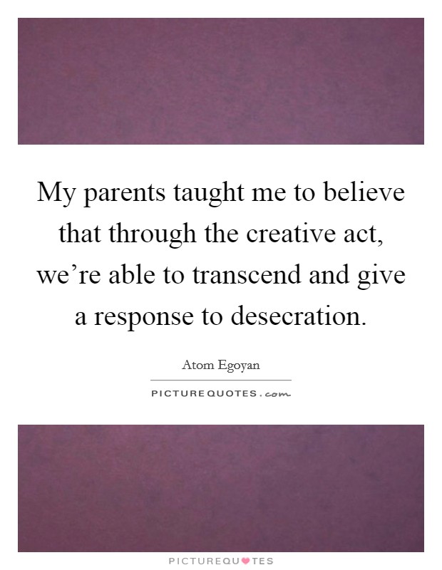 My parents taught me to believe that through the creative act, we're able to transcend and give a response to desecration. Picture Quote #1