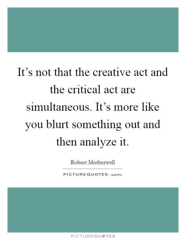 It's not that the creative act and the critical act are simultaneous. It's more like you blurt something out and then analyze it. Picture Quote #1