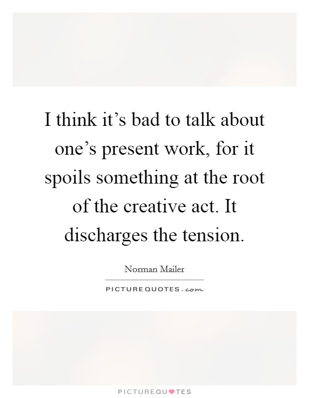 I think it's bad to talk about one's present work, for it spoils something at the root of the creative act. It discharges the tension. Picture Quote #1
