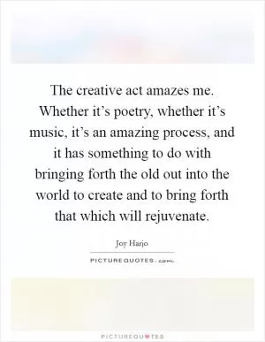 The creative act amazes me. Whether it’s poetry, whether it’s music, it’s an amazing process, and it has something to do with bringing forth the old out into the world to create and to bring forth that which will rejuvenate Picture Quote #1