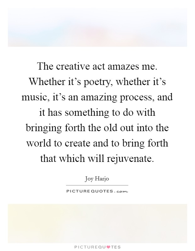 The creative act amazes me. Whether it's poetry, whether it's music, it's an amazing process, and it has something to do with bringing forth the old out into the world to create and to bring forth that which will rejuvenate. Picture Quote #1