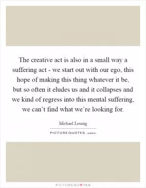 The creative act is also in a small way a suffering act - we start out with our ego, this hope of making this thing whatever it be, but so often it eludes us and it collapses and we kind of regress into this mental suffering, we can’t find what we’re looking for Picture Quote #1