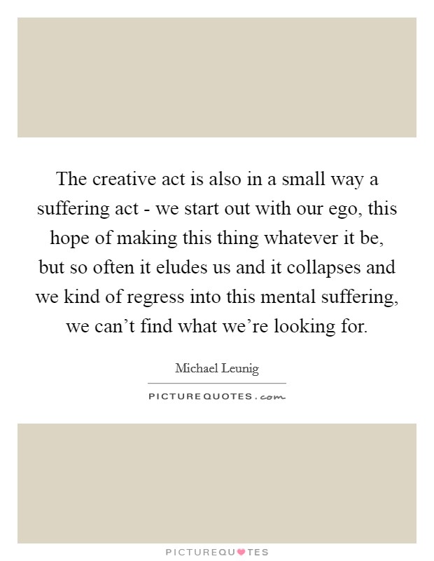The creative act is also in a small way a suffering act - we start out with our ego, this hope of making this thing whatever it be, but so often it eludes us and it collapses and we kind of regress into this mental suffering, we can't find what we're looking for. Picture Quote #1