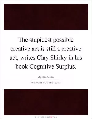 The stupidest possible creative act is still a creative act, writes Clay Shirky in his book Cognitive Surplus Picture Quote #1