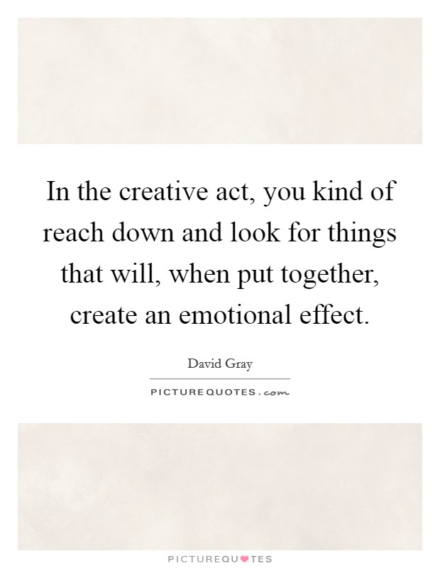 In the creative act, you kind of reach down and look for things that will, when put together, create an emotional effect. Picture Quote #1