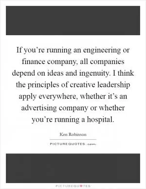If you’re running an engineering or finance company, all companies depend on ideas and ingenuity. I think the principles of creative leadership apply everywhere, whether it’s an advertising company or whether you’re running a hospital Picture Quote #1