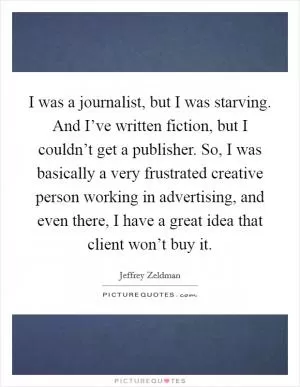 I was a journalist, but I was starving. And I’ve written fiction, but I couldn’t get a publisher. So, I was basically a very frustrated creative person working in advertising, and even there, I have a great idea that client won’t buy it Picture Quote #1